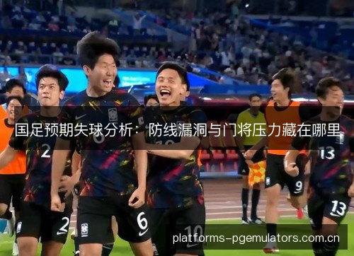 国足预期失球分析：防线漏洞与门将压力藏在哪里